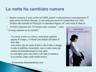 Questo romanzo è stato scritto nel 2009, quindi è estremamente contemporaneo. È  stato scritto da Maria Duenas, è nata nella provincia di Ciudad Real nel 1964. Titolare alla cattedra di Filologia e Letteratura Inglese all’ università di Murcia. Il titolo originario era “Eltiempoentrecosturas” , ossia“ il tempo passato tra le cuciture” La notte ha cambiato rumore“La storia scorre via veloce, nonostante qualche pagina di troppo, e il finale non delude chi adora il lieto fine.Una critica che mi sento di fare è che il libro è troppo rivolto al pubblico femminile: non ci vedo molto gli uomini ad immedesimarsi in una sarta.Lo consiglio però senz’altro a chi ama il romanzo d’avventura calato nella realtà storica.”- Community.donnamoderna.com