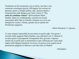 Finalmente un bel romanzone con un inizio, una fine e una scansione cronologica precisi, 650 pagine che corrono tra passioni, guerre e intrighi politici, spie, femmesfatales e Generalissimi nella Spagna anni Venti, Trenta. È "La notte ha cambiato rumore" dell'esordiente MarìaDueñas. Quasi un’ autobiografia, costruita sui ricordi marocchini delle fide zie Estrella e Paquita con cui la sua famiglia ha vissuto a Tetuàn, quando era la capitale del Protettorato spagnolo. - Maria Simonetti, L’ espresso. Ci sono romanzi impossibili da raccontare in poche righe. Tra questi è l'esordio della spagnola MaríaDueñas, caso editoriale con 21 edizioni in un anno grazie al passaparola. Protagonista Sira, giovane e ingenua sartina che in pochi anni si trasformerà in spia sofisticata per conto degli inglesi nella Spagna franchista. In mezzo, la guerra civile seguita da un protettorato spagnolo in Marocco e poi dal cuore di Madrid.- Mondadori