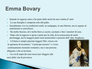 Quando la ragazza entra a far parte della storia ha una ventina d’ anni.  La sua famiglia è composta solo dal padreInizialmente vive in condizioni umili, in campagna, in una fattoria, ma in seguito al matrimonio si arricchisce. Ha molto fascino, ed è molto brava a cucire, cucinare e fare i mestieri di casa.  Dopo che la ragazza si sposa e parte per la città, fa la conoscenza di molti personaggi, ma la maggior parte sono aristocratici o persone dell’ alta- borghesia. A Emma è sempre piaciuto leggere libri, cresce con  la speranza di incontrare “ il principe azzurro” e vivere continuamente momenti romantici, ma è una persona diligente e che sa lavorare. vive al di sopra dei suoi mezzi per sfuggire alla noia della vita di provincia. Emma Bovary