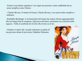 -Emma è una donna sognatrice i cui sogni non possono venire soddisfatti da un uomo semplice come Charles.- Charles Bovary: Il marito di Emma, Charles Bovary, è un uomo molto semplice e ordinario- RodolpheBoulanger: è un benestante del luogo che seduce Emma aggiungendola alla sua lunga lista di conquiste. Egli prova ben poco sentimento nei confronti della ragazza.  Nulla al confronto di ciò che ella riversa su di lui.- Flaubert si ispirò alle vicende realmente accadute di una giovane donna di provincia, DelphineDelamare