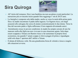 Sira QuirogaAll’ inizio del romanzo, Sira è una bambina ma non accadono eventi particolari. La narrazione più avvincente inizia quando Sira raggiunge l’ età di 20/25 anni. La famiglia è composta solo dalla madre, anche se verso la metà della prima parte Sira e la madre incontrano il padre della ragazza. Un Signore ricco, con degli assassini alle calcagna che cerca di aiutare economicamente le due donne. Verso la fine del racconto padre e figlia rafforzano il loro rapporto diventando amici.  Inizialmente cresce in povere condizioni, la madre ha sempre cercato di non far mancare nulla alla figlia ma non vivevano in una situazione agiata. Solo dopo essere scappata a Tetuan con Ramiro riesce a far aumentare la propria forza economica, ma quando l’ amato scappa si ritrova peggio di prima e riguadagna soldi solo dopo l’ apertura dell’ atèlier a Tetuan. È dotata di bellezza e stile. Ha una grandissima forza di volontà e riesce a reagire alle situazioni avverse. 