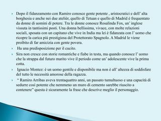 Dopo il fidanzamento con Ramiro conosce gente potente , aristocratici e dell’ alta borghesia e anche nei due atelièr, quello di Tetuan e quello di Madrid è frequentato da donne di uomini di potere. Tra le donne conosce Rosalinda Fox, un’ inglese vissuta in tantissimi posti. Una donna bellissima, vivace, con molte relazioni sociali, sposata con un capitano che vive in India ma lei è fidanzata con l’ uomo che ricopre la carica più prestigiosa del Protettorato Spagnolo. A Madrid le viene proibito di far amicizia con gente povera.  Ha una predisposizione per il cucito. Sira non cresce con storie romantiche e fiabe in testa, ma quando conosce l’ uomo che la strappa dal futuro marito vive il periodo come un’ adolescente vive la prima cotta. IgnacioMontez: è un uomo gentile e disponibile ma non è all’ altezza di soddisfare del tutto le necessità amorose della ragazza.  “ RamiroArribas aveva trentaquattro anni, un passato tumultuoso e una capacità di sedurre così potente che nemmeno un muro di cemento sarebbe riuscito a contenere” questa è sicuramente la frase che descrive meglio il personaggio. 
