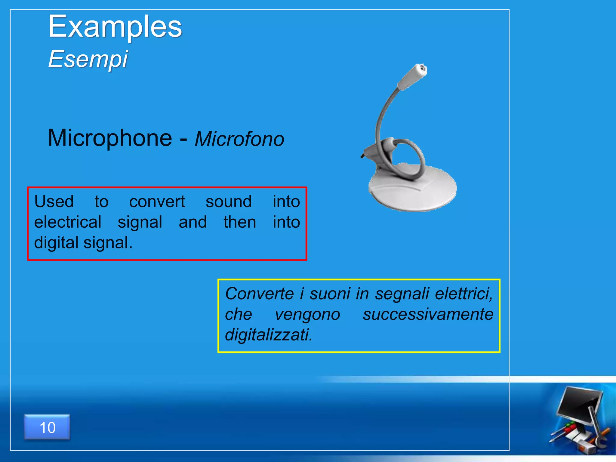 Examples
Esempi
Used to convert sound into
electrical signal and then into
digital signal.
10
Microphone - Microfono
Converte i suoni in segnali elettrici,
che vengono successivamente
digitalizzati.
 
