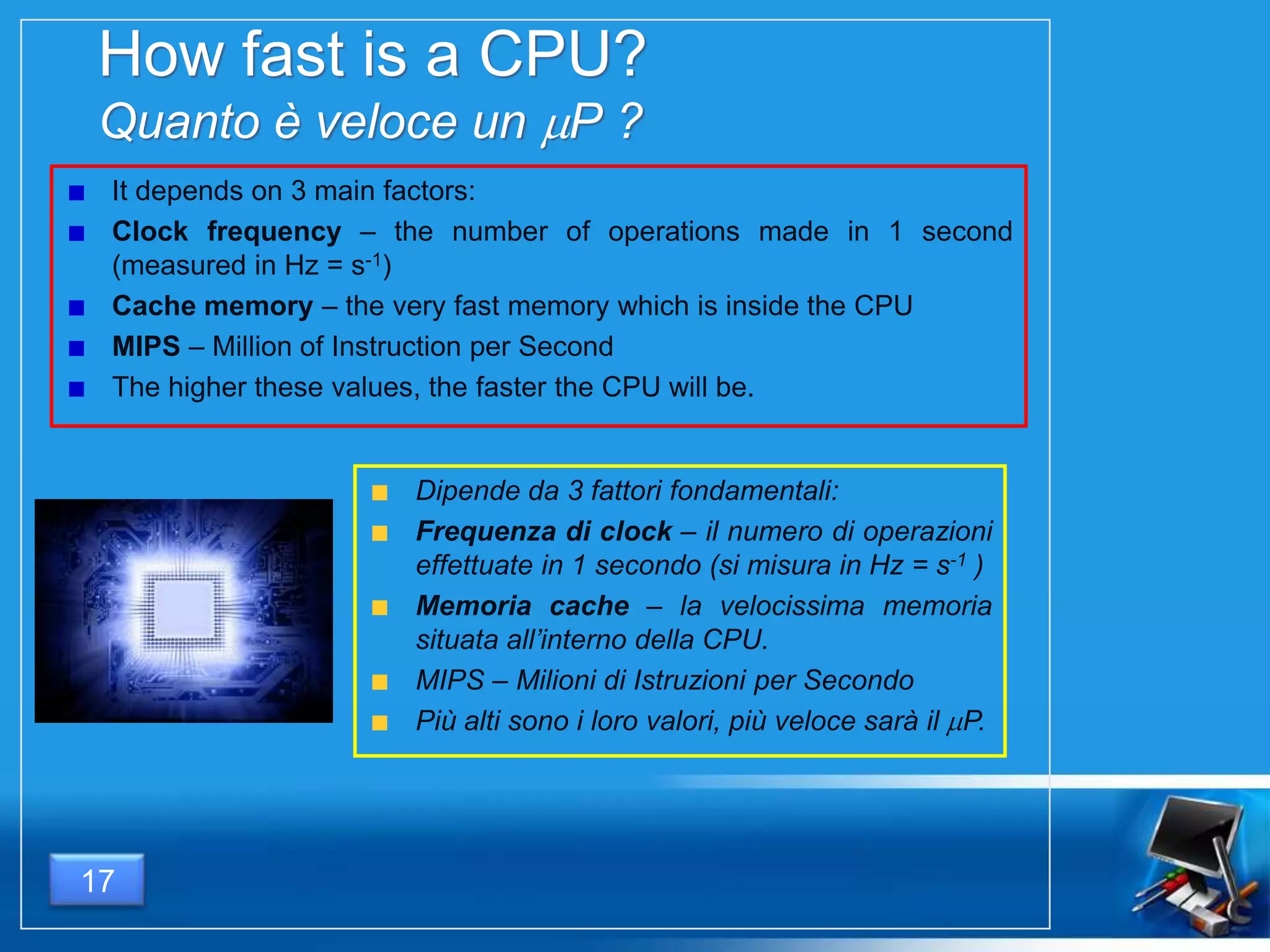 How fast is a CPU?
Quanto è veloce un P ?
It depends on 3 main factors:
Clock frequency – the number of operations made in 1 second
(measured in Hz = s-1)
Cache memory – the very fast memory which is inside the CPU
MIPS – Million of Instruction per Second
The higher these values, the faster the CPU will be.
17
Dipende da 3 fattori fondamentali:
Frequenza di clock – il numero di operazioni
effettuate in 1 secondo (si misura in Hz = s-1 )
Memoria cache – la velocissima memoria
situata all’interno della CPU.
MIPS – Milioni di Istruzioni per Secondo
Più alti sono i loro valori, più veloce sarà il P.
 