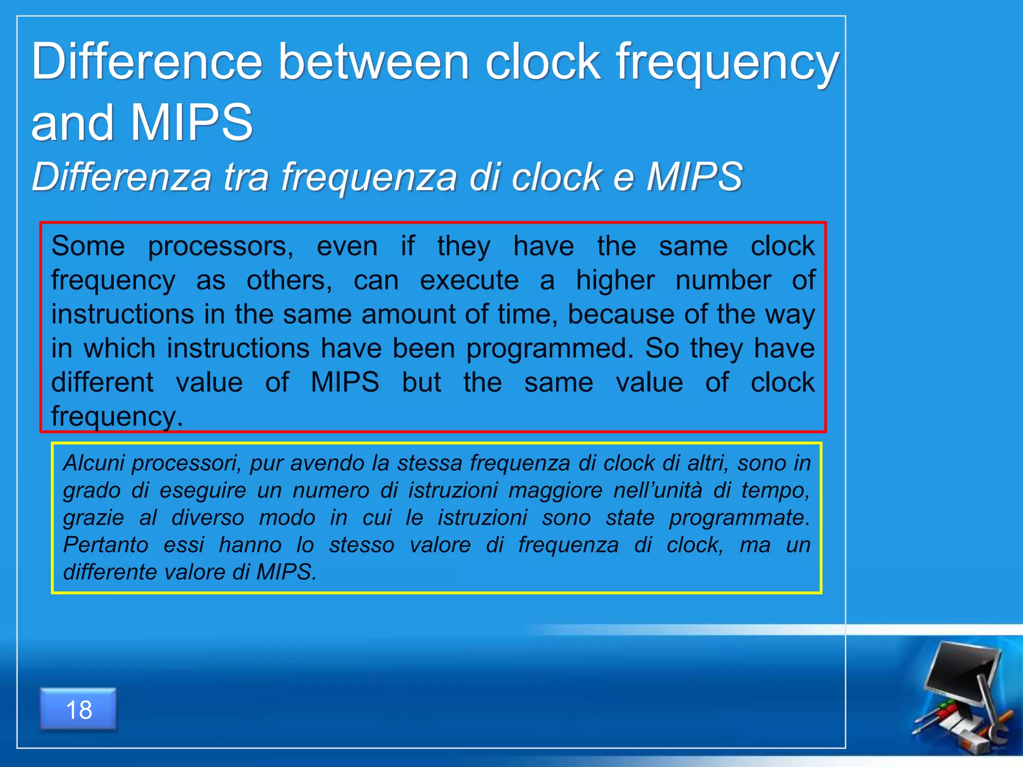 18
Difference between clock frequency
and MIPS
Differenza tra frequenza di clock e MIPS
Some processors, even if they have the same clock
frequency as others, can execute a higher number of
instructions in the same amount of time, because of the way
in which instructions have been programmed. So they have
different value of MIPS but the same value of clock
frequency.
Alcuni processori, pur avendo la stessa frequenza di clock di altri, sono in
grado di eseguire un numero di istruzioni maggiore nell’unità di tempo,
grazie al diverso modo in cui le istruzioni sono state programmate.
Pertanto essi hanno lo stesso valore di frequenza di clock, ma un
differente valore di MIPS.
 