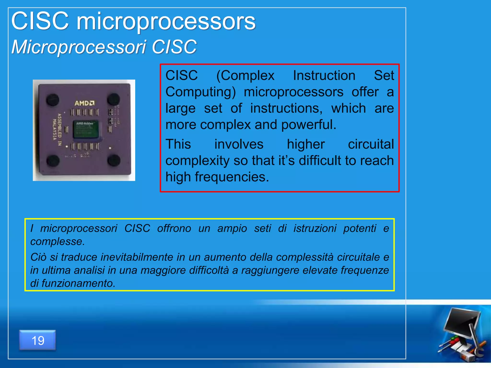 CISC microprocessors
Microprocessori CISC
CISC (Complex Instruction Set
Computing) microprocessors offer a
large set of instructions, which are
more complex and powerful.
This involves higher circuital
complexity so that it’s difficult to reach
high frequencies.
I microprocessori CISC offrono un ampio seti di istruzioni potenti e
complesse.
Ciò si traduce inevitabilmente in un aumento della complessità circuitale e
in ultima analisi in una maggiore difficoltà a raggiungere elevate frequenze
di funzionamento.
19
 