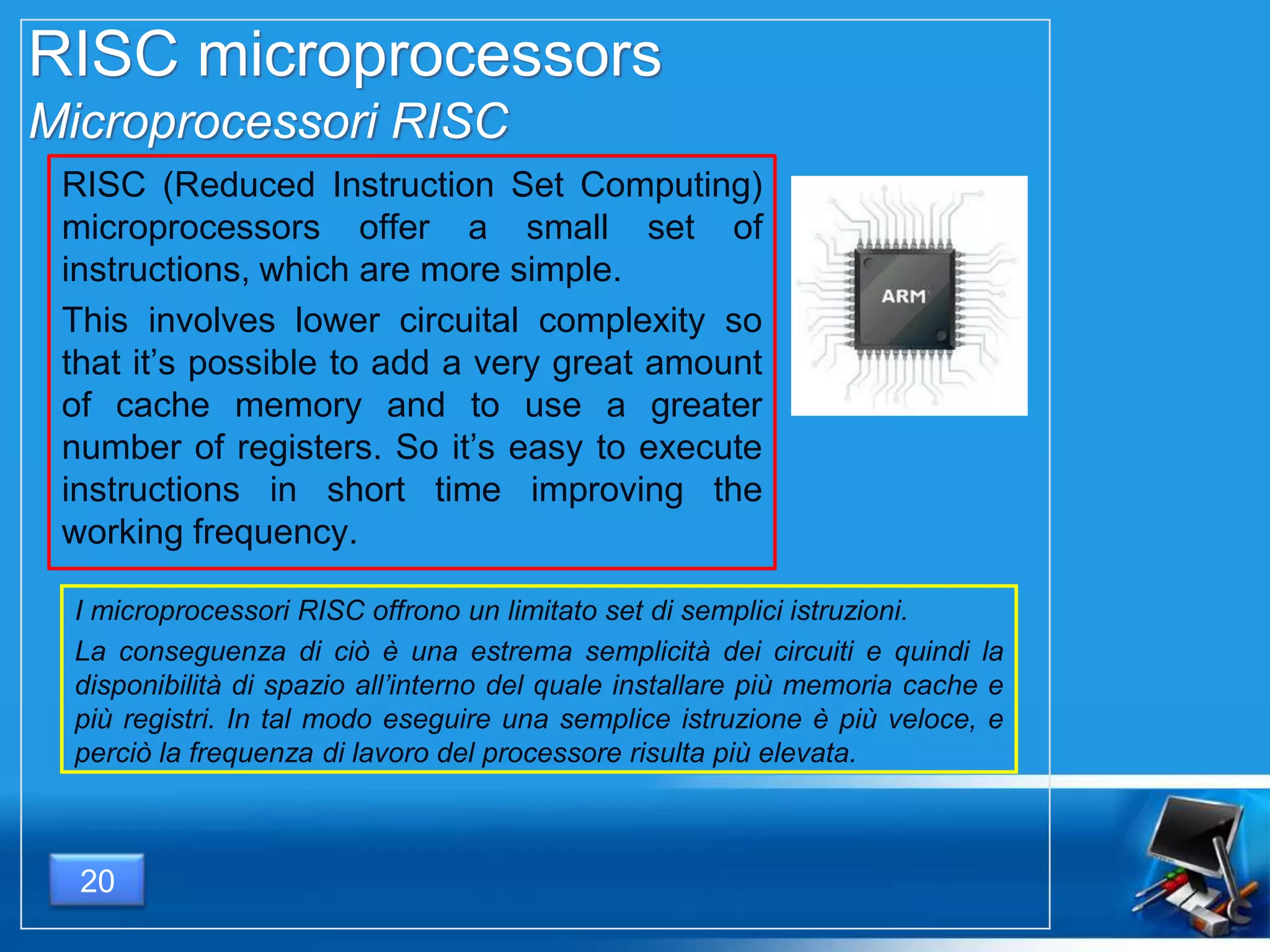 RISC microprocessors
Microprocessori RISC
RISC (Reduced Instruction Set Computing)
microprocessors offer a small set of
instructions, which are more simple.
This involves lower circuital complexity so
that it’s possible to add a very great amount
of cache memory and to use a greater
number of registers. So it’s easy to execute
instructions in short time improving the
working frequency.
I microprocessori RISC offrono un limitato set di semplici istruzioni.
La conseguenza di ciò è una estrema semplicità dei circuiti e quindi la
disponibilità di spazio all’interno del quale installare più memoria cache e
più registri. In tal modo eseguire una semplice istruzione è più veloce, e
perciò la frequenza di lavoro del processore risulta più elevata.
20
 