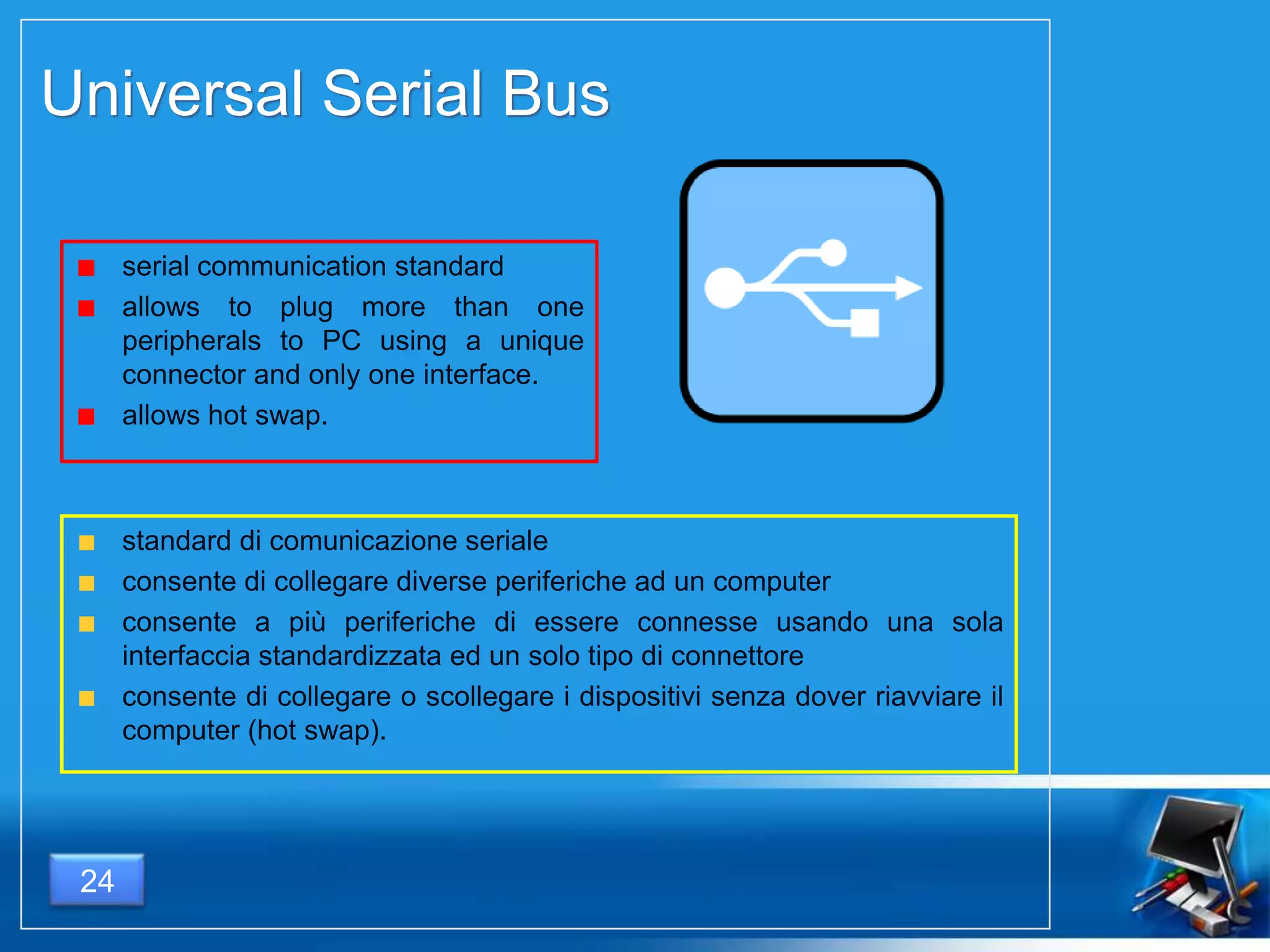 Universal Serial Bus
24
standard di comunicazione seriale
consente di collegare diverse periferiche ad un computer
consente a più periferiche di essere connesse usando una sola
interfaccia standardizzata ed un solo tipo di connettore
consente di collegare o scollegare i dispositivi senza dover riavviare il
computer (hot swap).
serial communication standard
allows to plug more than one
peripherals to PC using a unique
connector and only one interface.
allows hot swap.
 
