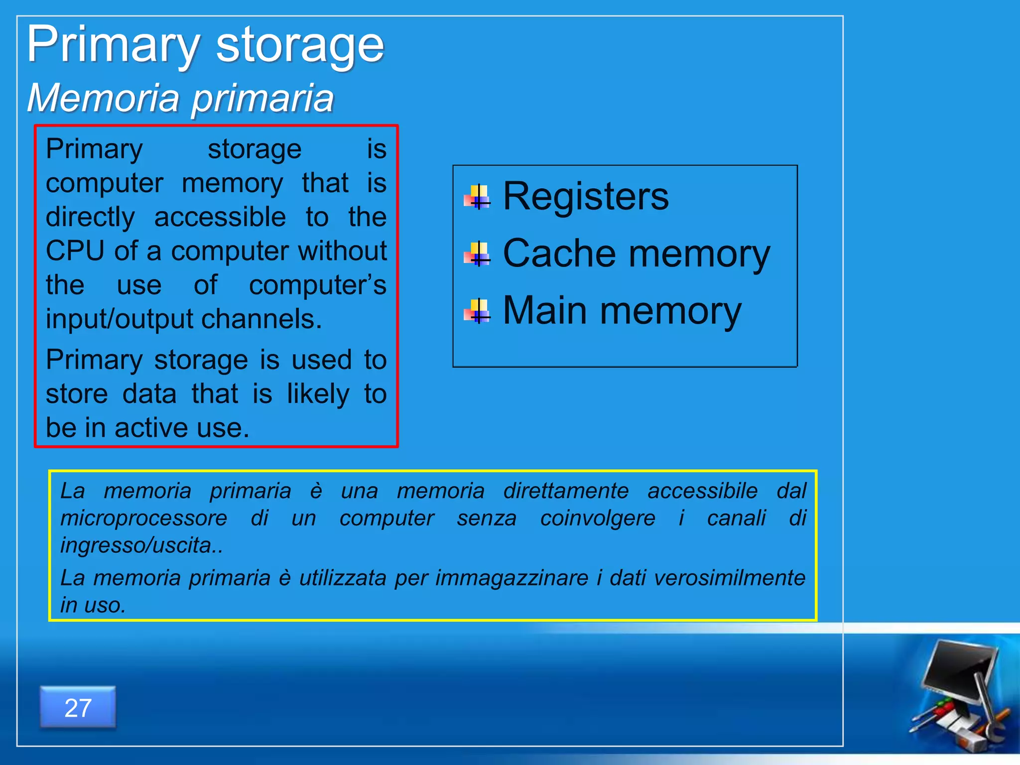 Primary storage
Memoria primaria
Primary storage is
computer memory that is
directly accessible to the
CPU of a computer without
the use of computer’s
input/output channels.
Primary storage is used to
store data that is likely to
be in active use.
La memoria primaria è una memoria direttamente accessibile dal
microprocessore di un computer senza coinvolgere i canali di
ingresso/uscita..
La memoria primaria è utilizzata per immagazzinare i dati verosimilmente
in uso.
Registers
Cache memory
Main memory
27
 