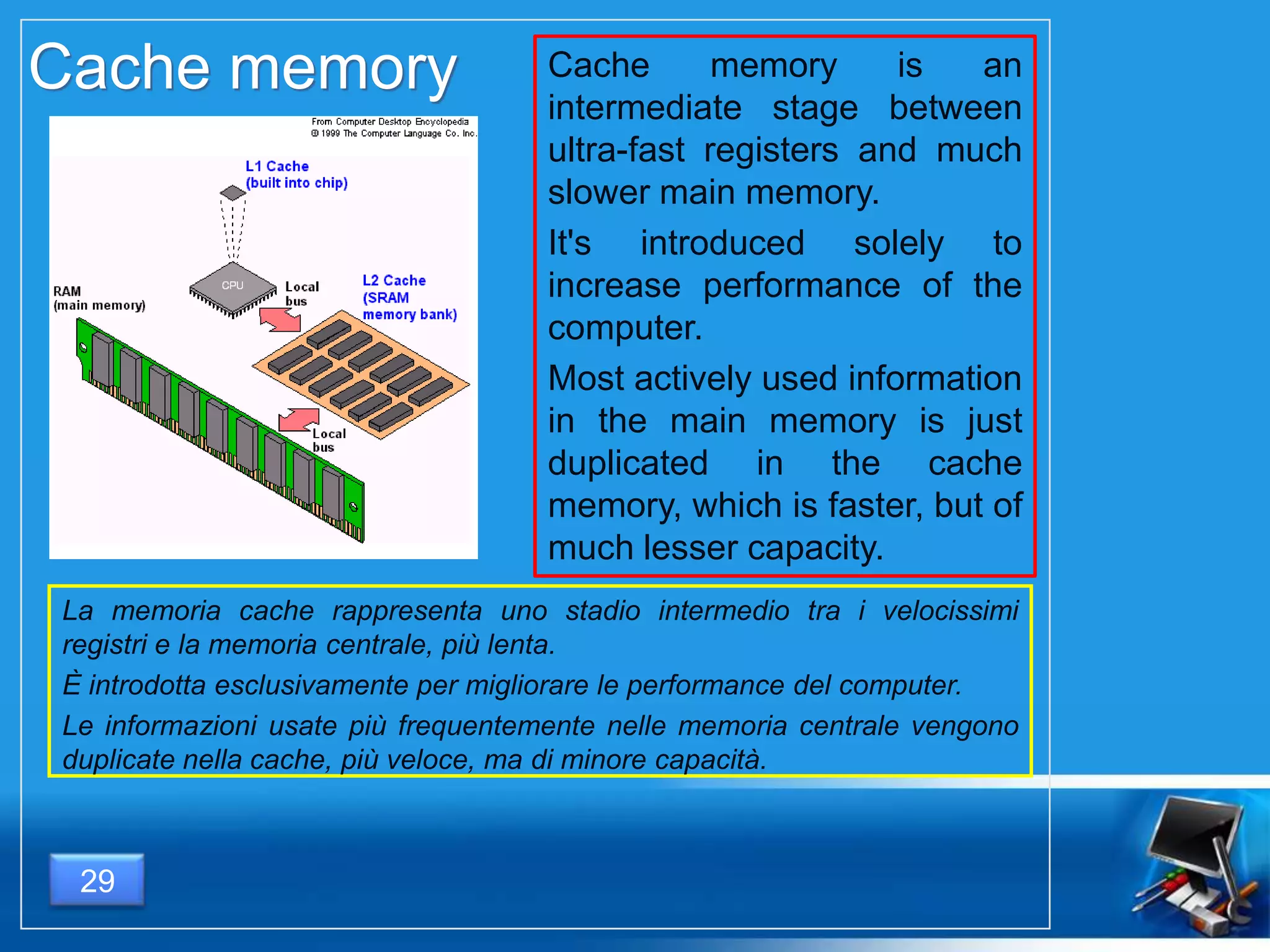 Cache memory is an
intermediate stage between
ultra-fast registers and much
slower main memory.
It's introduced solely to
increase performance of the
computer.
Most actively used information
in the main memory is just
duplicated in the cache
memory, which is faster, but of
much lesser capacity.
Cache memory
La memoria cache rappresenta uno stadio intermedio tra i velocissimi
registri e la memoria centrale, più lenta.
È introdotta esclusivamente per migliorare le performance del computer.
Le informazioni usate più frequentemente nelle memoria centrale vengono
duplicate nella cache, più veloce, ma di minore capacità.
29
 
