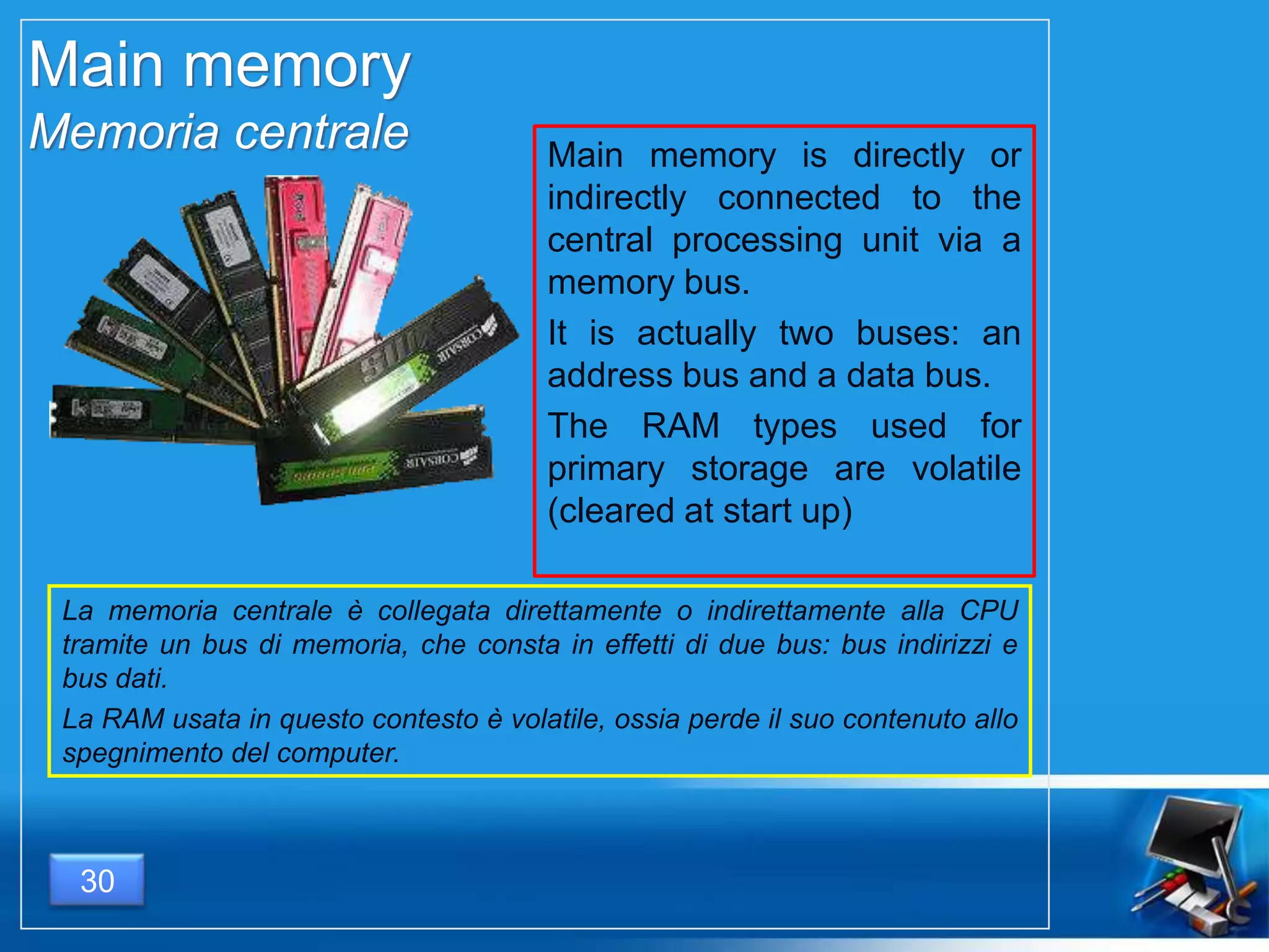 Main memory
Memoria centrale Main memory is directly or
indirectly connected to the
central processing unit via a
memory bus.
It is actually two buses: an
address bus and a data bus.
The RAM types used for
primary storage are volatile
(cleared at start up)
La memoria centrale è collegata direttamente o indirettamente alla CPU
tramite un bus di memoria, che consta in effetti di due bus: bus indirizzi e
bus dati.
La RAM usata in questo contesto è volatile, ossia perde il suo contenuto allo
spegnimento del computer.
30
 