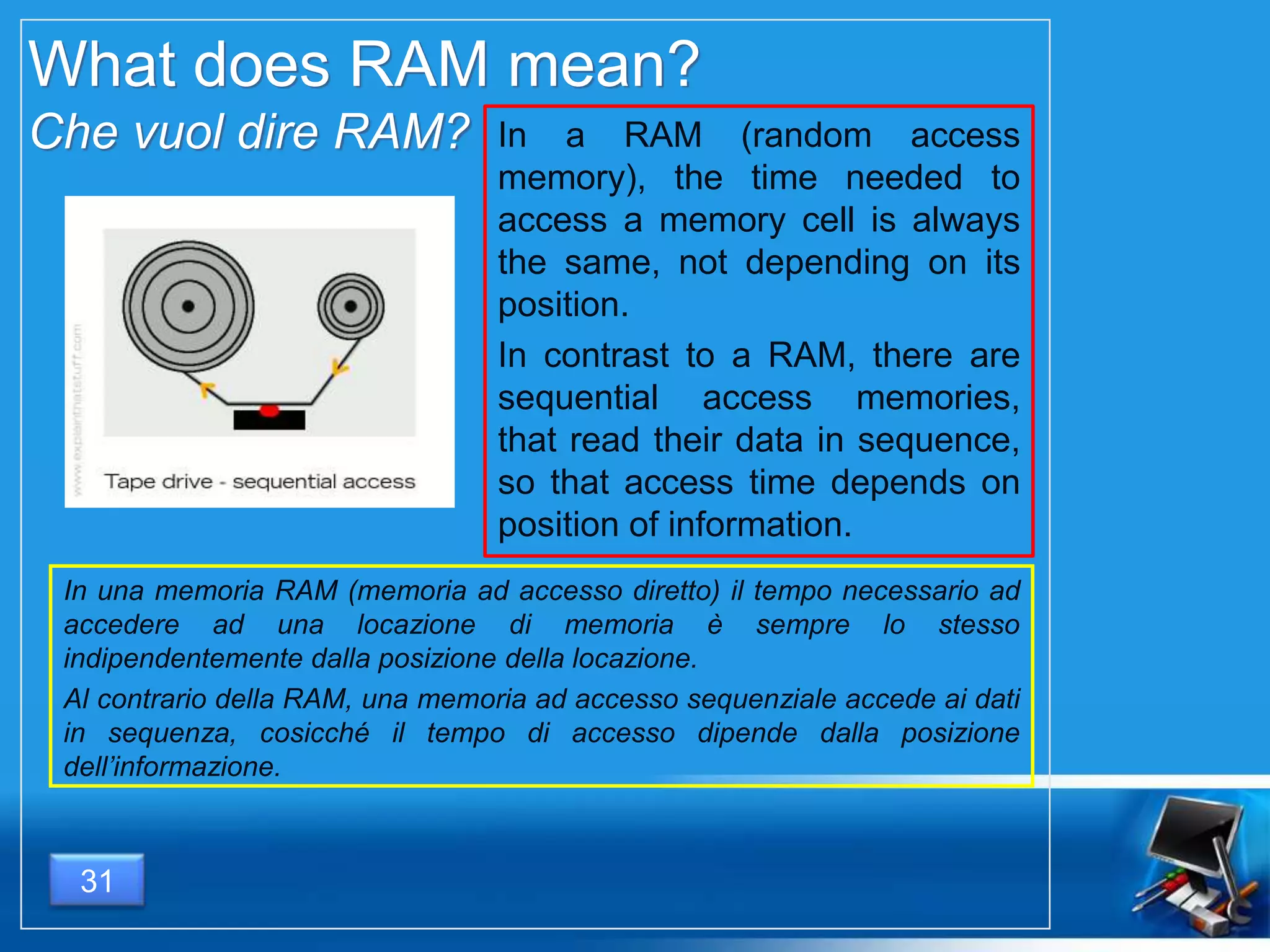 What does RAM mean?
Che vuol dire RAM? In a RAM (random access
memory), the time needed to
access a memory cell is always
the same, not depending on its
position.
In contrast to a RAM, there are
sequential access memories,
that read their data in sequence,
so that access time depends on
position of information.
In una memoria RAM (memoria ad accesso diretto) il tempo necessario ad
accedere ad una locazione di memoria è sempre lo stesso
indipendentemente dalla posizione della locazione.
Al contrario della RAM, una memoria ad accesso sequenziale accede ai dati
in sequenza, cosicché il tempo di accesso dipende dalla posizione
dell’informazione.
31
 