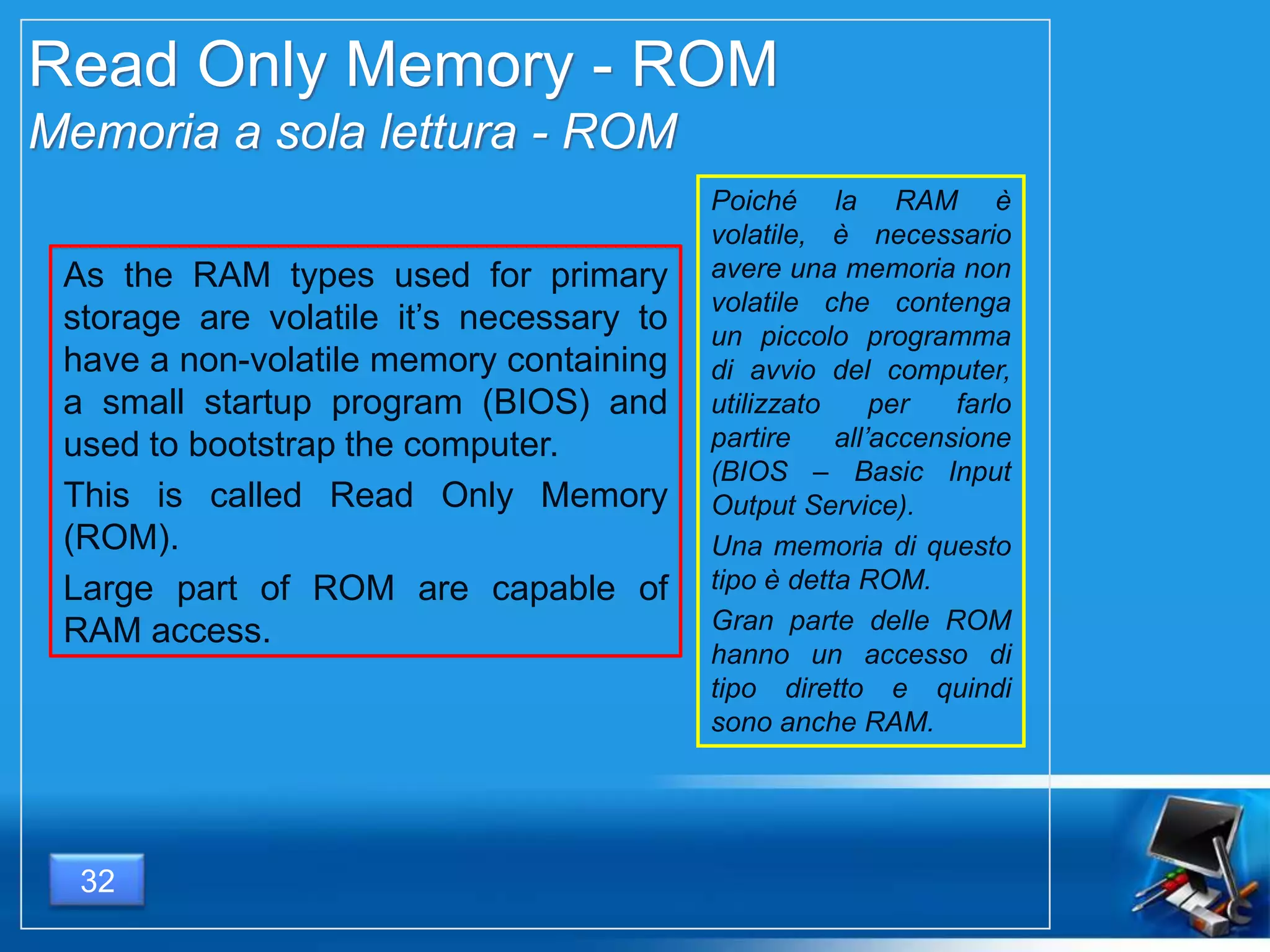 Read Only Memory - ROM
Memoria a sola lettura - ROM
As the RAM types used for primary
storage are volatile it’s necessary to
have a non-volatile memory containing
a small startup program (BIOS) and
used to bootstrap the computer.
This is called Read Only Memory
(ROM).
Large part of ROM are capable of
RAM access.
Poiché la RAM è
volatile, è necessario
avere una memoria non
volatile che contenga
un piccolo programma
di avvio del
computer, utilizzato per
farlo partire
all’accensione (BIOS –
Basic Input Output
Service).
Una memoria di questo
tipo è detta ROM.
Gran parte delle ROM
hanno un accesso di
tipo diretto e quindi
sono anche RAM.
32
 