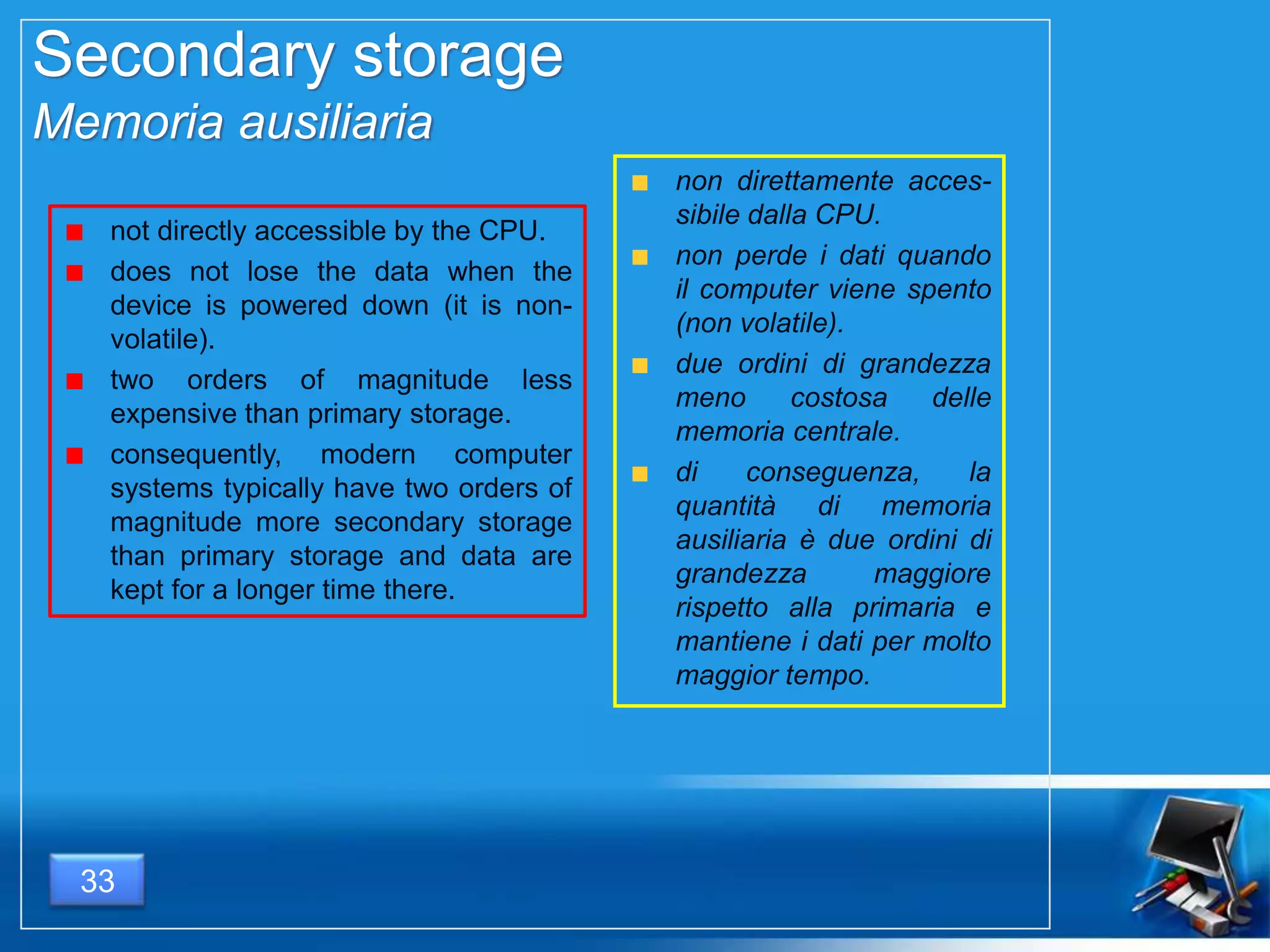 Secondary storage
Memoria ausiliaria
not directly accessible by the CPU.
does not lose the data when the
device is powered down (it is non-
volatile).
two orders of magnitude less
expensive than primary storage.
consequently, modern computer
systems typically have two orders of
magnitude more secondary storage
than primary storage and data are
kept for a longer time there.
non direttamente acces-
sibile dalla CPU.
non perde i dati quando
il computer viene spento
(non volatile).
due ordini di grandezza
meno costosa delle
memoria centrale.
di conseguenza, la
quantità di memoria
ausiliaria è due ordini di
grandezza maggiore
rispetto alla primaria e
mantiene i dati per molto
maggior tempo.
33
 