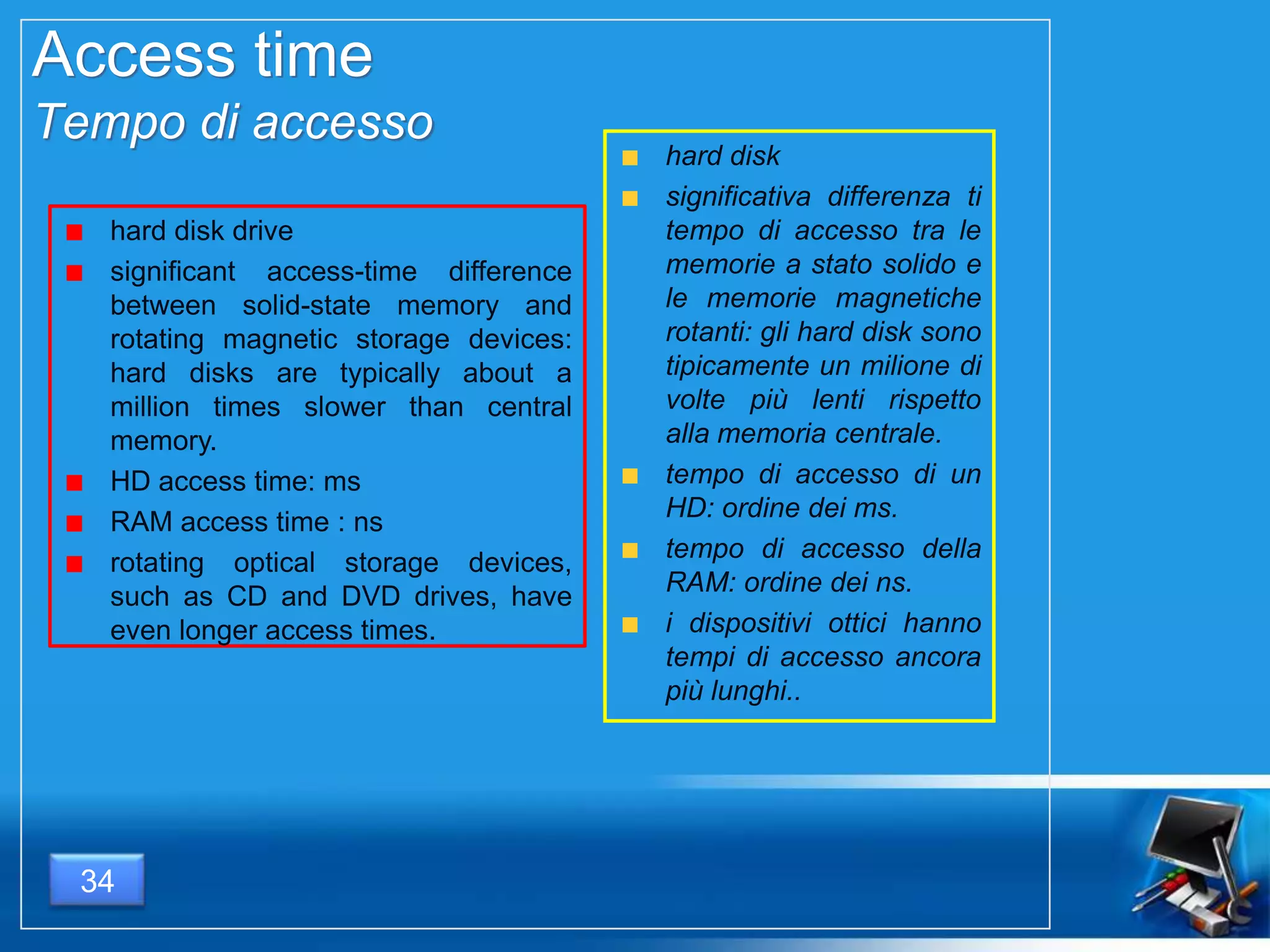 Access time
Tempo di accesso
hard disk drive
significant access-time difference
between solid-state memory and
rotating magnetic storage devices:
hard disks are typically about a
million times slower than central
memory.
HD access time: ms
RAM access time : ns
rotating optical storage devices,
such as CD and DVD drives, have
even longer access times.
hard disk
significativa differenza ti
tempo di accesso tra le
memorie a stato solido e
le memorie magnetiche
rotanti: gli hard disk sono
tipicamente un milione di
volte più lenti rispetto
alla memoria centrale.
tempo di accesso di un
HD: ordine dei ms.
tempo di accesso della
RAM: ordine dei ns.
i dispositivi ottici hanno
tempi di accesso ancora
più lunghi..
34
 