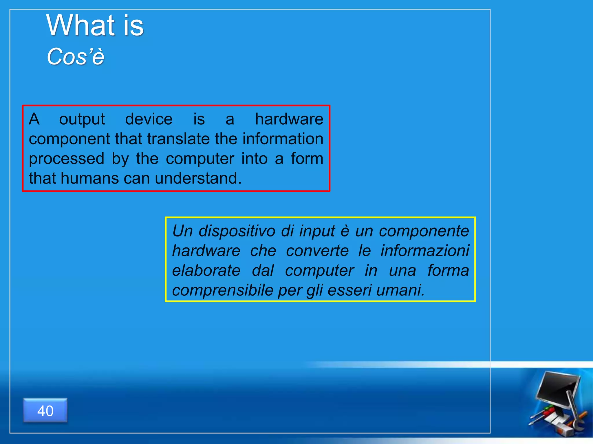 What is
Cos’è
40
A output device is a hardware
component that translate the information
processed by the computer into a form
that humans can understand.
Un dispositivo di input è un componente
hardware che converte le informazioni
elaborate dal computer in una forma
comprensibile per gli esseri umani.
 
