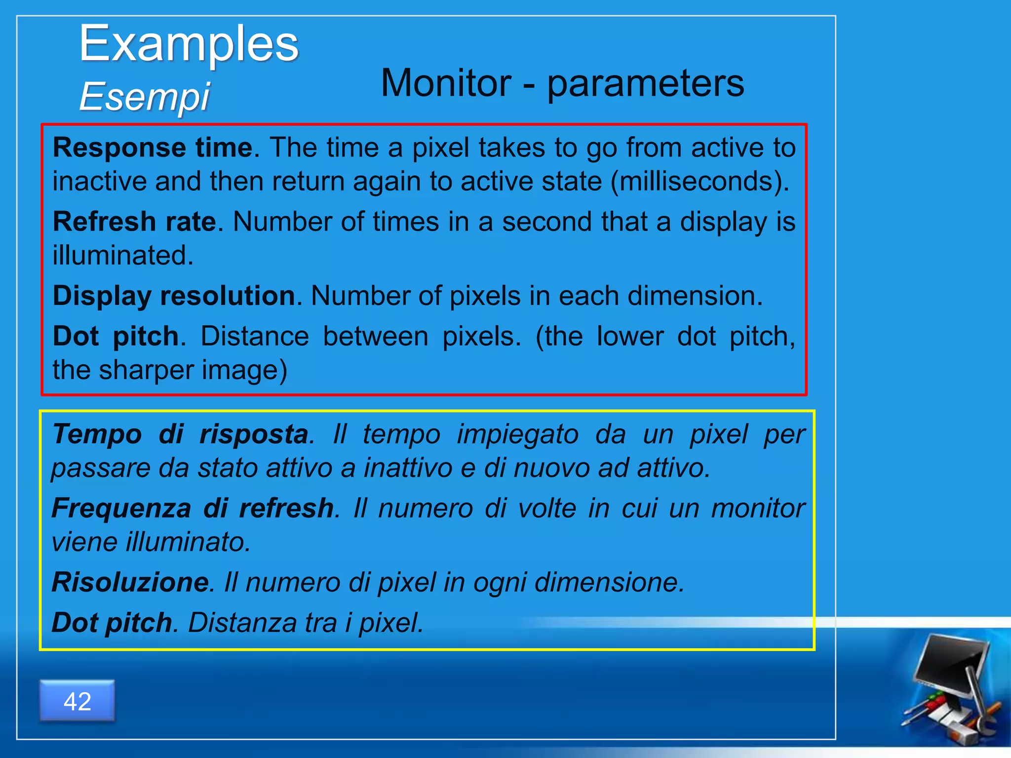 Examples
Esempi
Response time. The time a pixel takes to go from active to
inactive and then return again to active state (milliseconds).
Refresh rate. Number of times in a second that a display is
illuminated.
Display resolution. Number of pixels in each dimension.
Dot pitch. Distance between pixels. (the lower dot pitch,
the sharper image)
42
Monitor - parameters
Tempo di risposta. Il tempo impiegato da un pixel per
passare da stato attivo a inattivo e di nuovo ad attivo.
Frequenza di refresh. Il numero di volte in cui un monitor
viene illuminato.
Risoluzione. Il numero di pixel in ogni dimensione.
Dot pitch. Distanza tra i pixel.
 