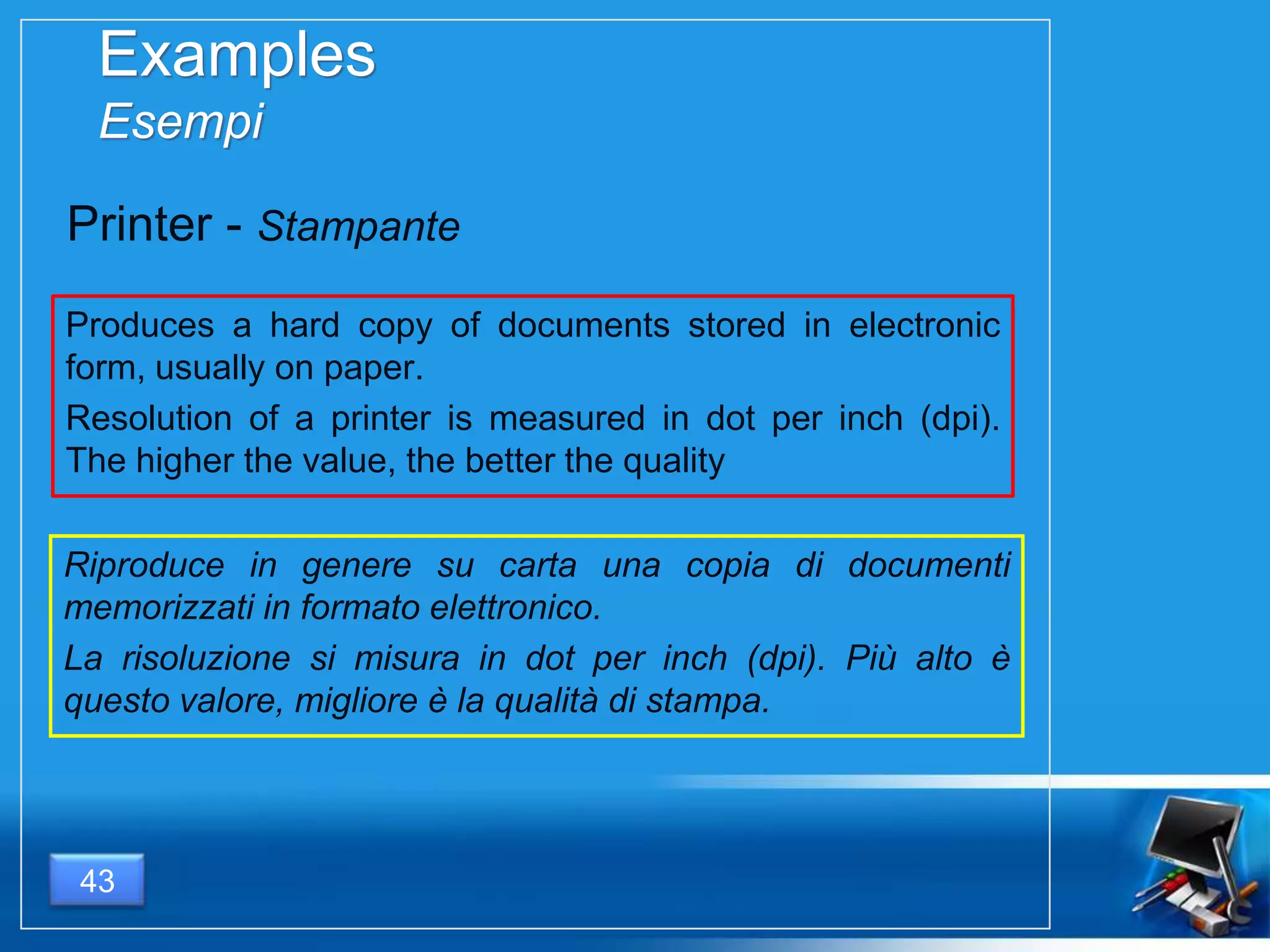 Examples
Esempi
Produces a hard copy of documents stored in electronic
form, usually on paper.
Resolution of a printer is measured in dot per inch (dpi).
The higher the value, the better the quality
43
Printer - Stampante
Riproduce in genere su carta una copia di documenti
memorizzati in formato elettronico.
La risoluzione si misura in dot per inch (dpi). Più alto è
questo valore, migliore è la qualità di stampa.
 