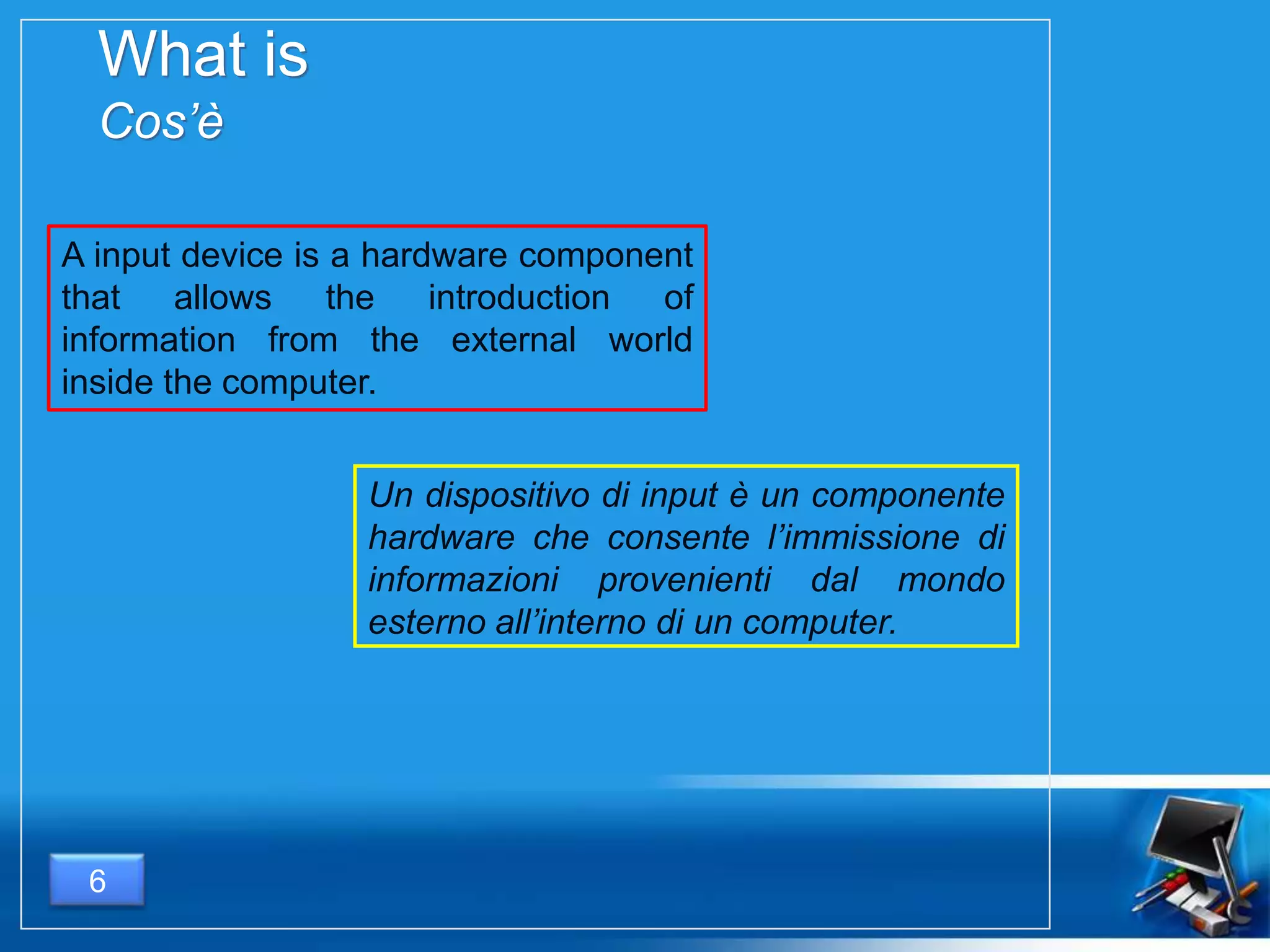 What is
Cos’è
6
A input device is a hardware component
that allows the introduction of
information from the external world
inside the computer.
Un dispositivo di input è un componente
hardware che consente l’immissione di
informazioni provenienti dal mondo
esterno all’interno di un computer.
 