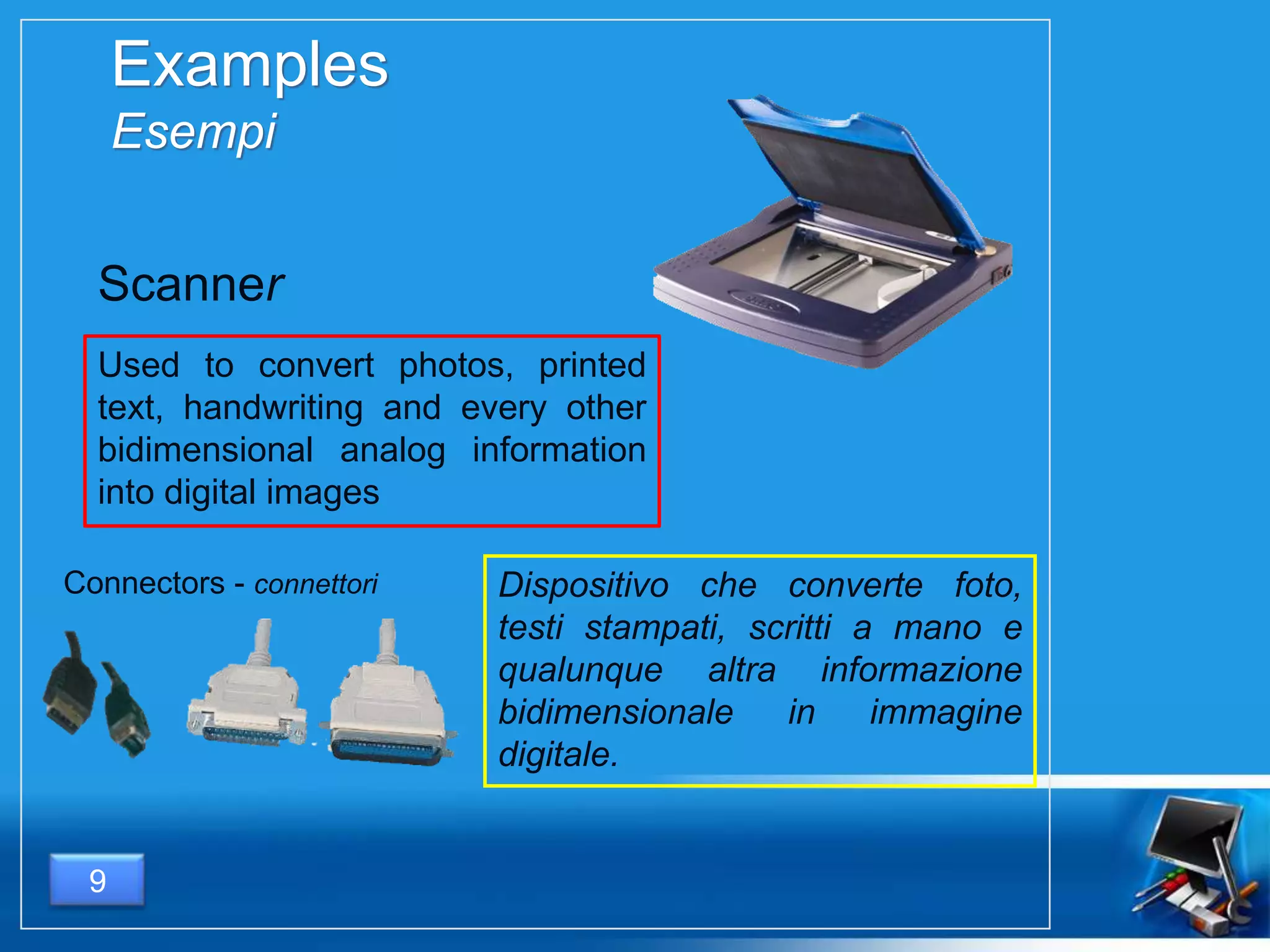 Examples
Esempi
Used to convert photos, printed
text, handwriting and every other
bidimensional analog information
into digital images
9
Dispositivo che converte foto,
testi stampati, scritti a mano e
qualunque altra informazione
bidimensionale in immagine
digitale.
Scanner
Connectors - connettori
 