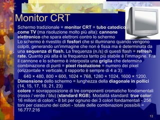 Monitor CRT Schermo tradizionale =  monitor CRT  =  tubo catodico   come TV  (ma risoluzione molto più alta):  cannone  elettronico  che spara elettroni contro lo schermo  Lo schermo è rivestito di  fosfori  che si illuminano quando vengono colpiti, generando un'immagine che non è fissa ma è determinata da una  sequenza di flash.  La frequenza (n./s) di questi flash =  refresh rate.  Quanto più alta è la frequenza tanto più stabile è l'immagine. Fra il cannone e lo schermo è interposta una  griglia  che determina combinazione di punti =  pixel   risoluzione  = numero dei pixel (orizzontale × verticale, il rapporto è sempre di 4 a 3):  640 × 480, 800 × 600, 1024 × 768, 1280 × 1024, 1600 × 1200.  Dimensione  dello schermo = lunghezza della  diagonale in pollici  (14, 15, 17, 19, 21, 23)  colore  = sovrapposizione di tre componenti cromatiche fondamentali (rosso / verde / blu) ( standard RGB ). Modalità standard:  true color : 16 milioni di colori: - 8 bit per ognuno dei 3 colori fondamentali - 256 toni per ciascuno dei colori - totale delle combinazioni possibili = 16.777.216  