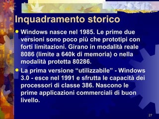 Inquadramento storico Windows nasce nel 1985. Le prime due versioni sono poco più che prototipi con forti limitazioni. Girano in modalità reale 8086 (limite a 640k di memoria) o nella modalità protetta 80286. La prima versione “utilizzabile” - Windows 3.0 - esce nel 1991 e sfrutta le capacità dei processori di classe 386. Nascono le prime applicazioni commerciali di buon livello. 