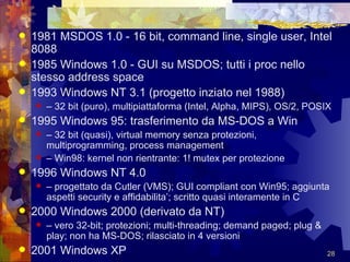 1981 MSDOS 1.0 - 16 bit, command line, single user, Intel 8088 1985 Windows 1.0 - GUI su MSDOS; tutti i proc nello stesso address space 1993 Windows NT 3.1 (progetto inziato nel 1988) –  32 bit (puro), multipiattaforma (Intel, Alpha, MIPS), OS/2, POSIX 1995 Windows 95: trasferimento da MS-DOS a Win –  32 bit (quasi), virtual memory senza protezioni, multiprogramming, process management –  Win98: kernel non rientrante: 1! mutex per protezione 1996 Windows NT 4.0 –  progettato da Cutler (VMS); GUI compliant con Win95; aggiunta aspetti security e affidabilita’; scritto quasi interamente in C 2000 Windows 2000 (derivato da NT) –  vero 32-bit; protezioni; multi-threading; demand paged; plug & play; non ha MS-DOS; rilasciato in 4 versioni 2001 Windows XP 