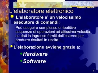 L’elaboratore elettronico L’elaboratore e’ un velocissimo esecutore di comandi : Può eseguire complesse e ripetitive sequenze di operazioni ad altissima velocità su dati in ingresso forniti dall’esterno per produrre risultati in uscita. L’elaborazione avviene grazie a:   Hardware Software 