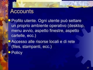 Accounts Profilo utente. Ogni utente può settare un proprio ambiente operativo (desktop, menu avvio, aspetto finestre, aspetto cartelle, ecc.) Accesso alle risorse locali e di rete (files, stampanti, ecc.) Policy 