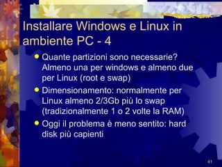 Installare Windows e Linux in ambiente PC - 4 Quante partizioni sono necessarie? Almeno una per windows e almeno due per Linux (root e swap) Dimensionamento: normalmente per Linux almeno 2/3Gb più lo swap (tradizionalmente 1 o 2 volte la RAM) Oggi il problema è meno sentito: hard disk più capienti 
