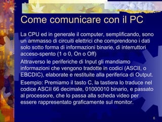 Come comunicare con il PC La CPU ed in generale il computer, semplificando, sono un ammasso di circuiti elettrici che comprendono i dati solo sotto forma di informazioni binarie, di interruttori acceso-spento (1 o 0, On o Off) Attraverso le periferiche di Input gli mandiamo informazioni che vengono tradotte in codici (ASCII, o EBCDIC), elaborate e restituite alla periferica di Output. Esempio: Premiamo il tasto C, la tastiera lo traduce nel codice ASCII 66 decimale, 01000010 binario, e passato al processore, che lo passa alla scheda video per essere rappresentato graficamente sul monitor. 