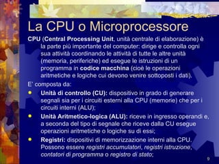 La CPU o Microprocessore CPU  ( Central Processing Unit , unità centrale di elaborazione) è la parte più importante del computer: dirige e controlla ogni sua attività coordinando le attività di tutte le altre unità (memoria, periferiche) ed esegue le istruzioni di un programma in  codice macchina  (cioè le operazioni aritmetiche e logiche cui devono venire sottoposti i dati).  E’ composta da: Unità di controllo (CU):  dispositivo in grado di generare segnali sia per i circuiti esterni alla CPU (memorie) che per i circuiti interni (ALU); Unità Aritmetico-logica (ALU):  riceve in ingresso operandi e, a seconda del tipo di segnale che riceve dalla CU esegue operazioni aritmetiche o logiche su di essi; Registri:  dispositivi di memorizzazione interni alla CPU. Possono essere  registri accumulatori ,  registri istruzione ,  contatori di programma  o  registro di stato ; 