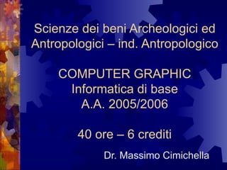 Scienze dei beni Archeologici ed Antropologici – ind. Antropologico COMPUTER GRAPHIC Informatica di base A.A. 2005/2006 40 ore – 6 crediti Dr. Massimo Cimichella 