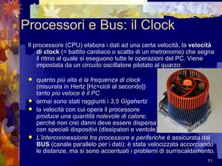 Processori e Bus: il Clock Il processore (CPU) elabora i dati ad una certa velocità, la  velocità di clock  (= battito cardiaco o scatto di un metronomo) che segna il ritmo al quale si eseguono tutte le operazioni del PC. Viene impostata da un circuito oscillatore pilotato al quarzo:  quanto  più alta è la frequenza di clock   (misurata in Hertz [Hz=cicli al secondo])  tanto  più veloce è il PC ormai sono stati raggiunti i  3,5 Gigahertz   la velocità con cui opera il processore  produce una quantità notevole di calore ;  perché non crei danni deve essere dispersa  con speciali dispositivi (dissipatori e ventole) L’interconnessione tra processore e periferiche  è assicurata dal  BUS  (canale parallelo per i dati): è stata velocizzata accorciando le distanze, ma si sono accentuati i problemi di surriscaldamento. 