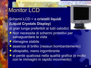 Monitor LCD Schermi LCD = a  cristalli liquidi  (Liquid Crystals Display)   di gran lunga preferibili ai tubi catodici: Non necessita di schermi protettivi per salvaguardare la vista immagine stabile assenza di brillio (nessun bombardamento)  ultrapiatto, meno ingombrante si perde qualcosa nella qualità grafica (e molto con le immagini in rapido movimento)  