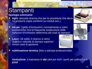 Stampanti tipologia sommaria:   Aghi:  desuete (tranne che per le procedure che devo- no produrre copie conformi su moduli ecc.)  Ink-jet:  ('getto d'inchiostro') normalmente a colori economiche (ma la frequente sostituzione delle  cartucce d'inchiostro determina alti costi di stampa)  Laser:  (di solito in bianco e nero) qualità e velocità di stampa superiori minori costi di gestione  sublimazione termica  (foto o stampa professionale)  risoluzione : è espressa in  dpi  ( dot per inch : 'punti per pollice') o in  pixel   