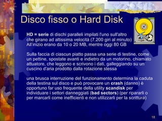 Disco fisso o Hard Disk HD = serie  di dischi paralleli impilati l'uno sull'altro  che girano ad altissima velocità (7.200 giri al minuto) All’inizio erano da 10 o 20 MB, mentre oggi 80 GB  Sulla faccia di ciascun piatto passa una serie di testine, come un pettine, spostate avanti e indietro da un motorino, chiamato attuatore, che leggono e scrivono i dati, galleggiando su un cuscino d'aria prodotto dalla rotazione stessa  una brusca interruzione del funzionamento determina la caduta della testina sul disco e può provocare un  crash  (danno) è opportuno far uso frequente della utility  scandisk  per individuare i settori danneggiati ( bad sectors ) (per ripararli o per marcarli come inefficienti e non utilizzarli per la scrittura) 