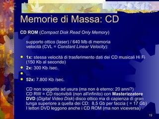 Memorie di Massa: CD CD ROM  ( Compact Disk Read Only Memory )  supporto ottico (laser) / 640 Mb di memoria  velocità (CVL =  Constant Linear Velocity ):  1x:  stessa velocità di trasferimento dati dei CD musicali Hi Fi (150 Kb al secondo)  2x:  300 Kb /sec.  … 52x:  7.800 Kb /sec. CD non soggetto ad usura (ma non è eterno: 20 anni?)  CD RW = CD riscrivibili (non all'infinito) con  Masterizzatore DVD  ( Digital Video Disk ) disco ottico ma di capienza di gran lunga superiore a quella dei CD:  8,5 Gb per faccia ( = 17 Gb)  I lettori DVD leggono anche i CD ROM (ma non viceversa) 