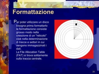 Formattazione P er poter utilizzare un disco bisogna prima formattarlo la formattazione consiste grosso modo nella creazione di un "reticolo" cioè nella determinazione di tracce e settori in cui vengono immagazzinati i dati. La File Allocation Table (FAT) si trova solitamente sulla traccia centrale. 