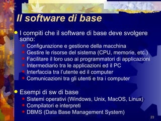 Il software di base I compiti che il software di base deve svolgere sono: Configurazione e gestione della macchina Gestire le risorse del sistema (CPU, memorie, etc.) Facilitare il loro uso ai programmatori di applicazioni Intermediario tra le applicazioni ed il PC Interfaccia tra l’utente ed il computer Comunicazioni tra gli utenti e tra i computer Esempi di sw di base Sistemi operativi (Windows, Unix, MacOS, Linux) Compilatori e interpreti DBMS (Data Base Management System) 