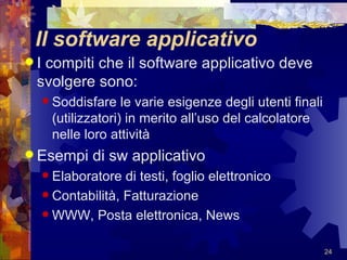 Il software applicativo I compiti che il software applicativo deve svolgere sono: Soddisfare le varie esigenze degli utenti finali (utilizzatori) in merito all’uso del calcolatore nelle loro attività Esempi di sw applicativo Elaboratore di testi, foglio elettronico Contabilità, Fatturazione WWW, Posta elettronica, News 