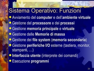 Sistema Operativo: Funzioni Avviamento del  computer  e dell’ ambiente virtuale Gestione del  processore  e dei  processi Gestione  memoria principale  e  virtuale Gestione delle  Memorie di massa Gestione dei  file system  ( memoria secondaria ) Gestione  periferiche   I/O  esterne (tastiera,   monitor, stampanti, …) Interfaccia utente  (interprete dei comandi) Esecuzione  programmi 
