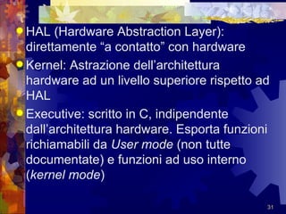 HAL (Hardware Abstraction Layer): direttamente “a contatto” con hardware Kernel:  Astrazione dell’architettura hardware ad un livello superiore rispetto ad HAL Executive: scritto in C, indipendente dall’architettura hardware. Esporta funzioni richiamabili da  User mode  (non tutte documentate) e funzioni ad uso interno ( kernel mode ) 