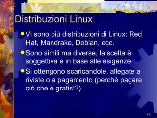 Distribuzioni Linux Vi sono più distribuzioni di Linux: Red Hat, Mandrake, Debian, ecc. Sono simili ma diverse, la scelta è soggettiva e in base alle esigenze Si ottengono scaricandole, allegate a riviste o a pagamento (perchè pagare ciò che è gratis!?) 