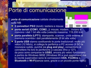 Porte di comunicazione porte di comunicazione  saldate direttamente  sulla MB  2 connettori PS/2  (tondi): tastiera e mouse  porte seriali (COM1, COM2...) : mouse, modem... inviano e ricevono i dati 1 bit alla volta (velocità massima: 115.200 b/s)  porta parallela (LPT1) : stampante, scanner, unità esterne di memoria scambia i dati parallelamente (8 bit alla volta)  2 porte USB  stanno sostituendo le porte tradizionali: molto più veloci (12 Mb/s), si collega la periferica a PC acceso (il SO la riconosce subito, purché sia  plug and play ), consentono di connettere fra loro le periferiche a cascata (fino a 127);  da poco sono comparse le  USB2 , ancora più veloci funzionano a partire da Windows 98SE (Windows 95 si può aggiornare) ma le novità superveloci sono le connessioni  IrDA ,  FireWire  e  Bluetooth  e  Wi-Fi (senza cavo, grazie a un piccolo ponte radio)  