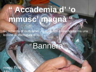 “ Accademia d’ ‘o
   mmusc’ magnà “
Su richiesta di molti amici , questa non è una ricetta ma una
lezione di sfilettatura d’ ‘o


                  “ Bannera”

monsù Tina                                              by
 