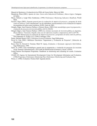 Metodología del marco lógico para la planificación, el seguimiento y la evaluación de proyectos y programas
Manual de Monitoreo y Evaluación de las ONGs de Forum Solint. Marzo de 2004.
Montalván, Plinio (2001). Apuntes de clase. Curso sobre Solución de Problemas y Marco Lógico. Cartagena
de Indias.
Mosse, Roberto y Leigh Ellen Sontheimer, (1996) Performance Monitoring Indicators Handbook, World
Bank.
Navarro, Hugo (2003). Esquema general para la evaluación de impacto de proyecto y programa de lucha
contra la pobreza. Curso internacional: uso de indicadores socioeconómicos en la evaluación de impacto
de programas de lucha contra la pobreza. ILPES. Junio de 2003.
Ortegón, Edgar, Juan Francisco Pacheco y Horacio Roura. (2005) Guía metodológica para la preparación y
evaluación de proyectos de inversión pública. (LC/L.2326-P).
Ortegón Edgar y Juan Francico Pacheco. (2005) Los sistemas nacionales de inversión pública en Argentina,
Brasil, México, Venezuela y España como caso de referencia (cuadros comparativos), (LC/L.2277-P).
_____. (2005) Manual para la evaluación de impacto de proyectos y programas de lucha contra la pobreza,
Serie Manuales 41, ILPES, LC/L.2288-P, Santiago, Chile.
Patton, Michael Quinn (1997), Utilization-Focused Evaluation, Sage Publications.
Preval II; Fida (2001). Biblioteca Electrónica “Seguimiento y Evaluación de Proyectos”, (Selección de
Documentos).
Rossi, Peter H.; Howard E. Freeman; Mark W. Lipsey, Evaluation, A Systematic Approach, Sixth Edition,
Sage Publications, 1999.
Sanín, H. (1993). Guía metodológica general para la preparación y evaluación de proyectos de inversión
social. Instituto Latinoamericano y del Caribe de Planificación Económica y Social –ILPES-.
United Nations Development Programme. Handbook on monitoring and evaluating for results. Evaluation
Office.
USAID (US Agency for International Development) Center for Development Information and Evaluation,
(1996) Preparing a Performance Monitoring Plan, Performance Monitoring and Evaluation Tips.
Weiss, C. (1998). Evaluation. Prentice Hall. Segunda edición.
122
 