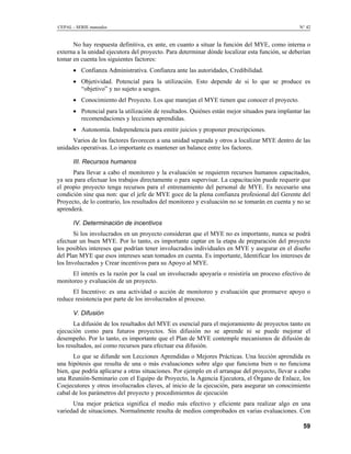 CEPAL - SERIE manuales N° 42
No hay respuesta definitiva, ex ante, en cuanto a situar la función del MYE, como interna o
externa a la unidad ejecutora del proyecto. Para determinar dónde localizar esta función, se deberían
tomar en cuenta los siguientes factores:
• Confianza Administrativa. Confianza ante las autoridades, Credibilidad.
• Objetividad. Potencial para la utilización. Esto depende de si lo que se produce es
“objetivo” y no sujeto a sesgos.
• Conocimiento del Proyecto. Los que manejan el MYE tienen que conocer el proyecto.
• Potencial para la utilización de resultados. Quiénes están mejor situados para implantar las
recomendaciones y lecciones aprendidas.
• Autonomía. Independencia para emitir juicios y proponer prescripciones.
Varios de los factores favorecen a una unidad separada y otros a localizar MYE dentro de las
unidades operativas. Lo importante es mantener un balance entre los factores.
III. Recursos humanos
Para llevar a cabo el monitoreo y la evaluación se requieren recursos humanos capacitados,
ya sea para efectuar los trabajos directamente o para supervisar. La capacitación puede requerir que
el propio proyecto tenga recursos para el entrenamiento del personal de MYE. Es necesario una
condición sine qua non: que el jefe de MYE goce de la plena confianza profesional del Gerente del
Proyecto, de lo contrario, los resultados del monitoreo y evaluación no se tomarán en cuenta y no se
aprenderá.
IV. Determinación de incentivos
Si los involucrados en un proyecto consideran que el MYE no es importante, nunca se podrá
efectuar un buen MYE. Por lo tanto, es importante captar en la etapa de preparación del proyecto
los posibles intereses que podrían tener involucrados individuales en MYE y asegurar en el diseño
del Plan MYE que esos intereses sean tomados en cuenta. Es importante, Identificar los intereses de
los Involucrados y Crear incentivos para su Apoyo al MYE.
El interés es la razón por la cual un involucrado apoyaría o resistiría un proceso efectivo de
monitoreo y evaluación de un proyecto.
El Incentivo: es una actividad o acción de monitoreo y evaluación que promueve apoyo o
reduce resistencia por parte de los involucrados al proceso.
V. Difusión
La difusión de los resultados del MYE es esencial para el mejoramiento de proyectos tanto en
ejecución como para futuros proyectos. Sin difusión no se aprende ni se puede mejorar el
desempeño. Por lo tanto, es importante que el Plan de MYE contemple mecanismos de difusión de
los resultados, así como recursos para efectuar esa difusión.
Lo que se difunde son Lecciones Aprendidas o Mejores Prácticas. Una lección aprendida es
una hipótesis que resulta de una o más evaluaciones sobre algo que funciona bien o no funciona
bien, que podría aplicarse a otras situaciones. Por ejemplo en el arranque del proyecto, llevar a cabo
una Reunión-Seminario con el Equipo de Proyecto, la Agencia Ejecutora, el Órgano de Enlace, los
Coejecutores y otros involucrados claves, al inicio de la ejecución, para asegurar un conocimiento
cabal de los parámetros del proyecto y procedimientos de ejecución
Una mejor práctica significa el medio más efectivo y eficiente para realizar algo en una
variedad de situaciones. Normalmente resulta de medios comprobados en varias evaluaciones. Con
59
 