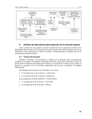 CEPAL - SERIE manuales N° 42
Mayor oferta
de vivienda
Facilidad de
adquisición de
vivienda
Organización
comunitaria
mejorada
Aprovechamiento
de programas
habitacionales
gubernamentales
Capacidad de
gestión municipal
para ejecutar
proyectos mejorada
Cultura de
ahorro
mejorada
Capacidad
de ahorro
mejorada
Desarrollar campaña
de información sobre
programas
gubernamentalesDesarrollar campaña
de capacitación para el
ahorro
Generar mejores
alternativas de
empleo
Construir
nuevas
viviendas
Desarrollar campaña
que genere cohesión
comunal
Reubicar los
allegados
Involucrar el
municipio a la
comunidad
6. Análisis de alternativas para selección de la solución óptima
Como el objeto de este ejemplo es ilustrar la aplicación de los elementos esenciales de la
Metodología Marco Lógico, sólo se mostrará el resumen ejecutivo del análisis realizado a una de las
alternativas: la de Construcción de Nuevas Viviendas. Considerando para el ejemplo que esto es
considerado la alternativa óptima.
6.1. Tamaño del proyecto
Definido el problema y las alternativas, se plantea que la demanda estará contextualizada
alrededor de los grupos de allegados organizados del barrio, quienes han expresado su deseo de
generar ahorros suficientes para obtener una solución a su situación de vivienda. En este sentido, el
proyecto se concentra en las 68 familias organizadas, para las que se proponen 68 unidades
habitacionales
Para allegados de los Sectores Los Colorados y Las Lanzas
• 27 Viviendas Tipo A de 47,50 mt2 = 1.282,50 mt2
• 16 Viviendas Tipo B de 35,00 mts2 = 560,00 mt2
Para campamentos TANGANANICA Y TANGANANÁ
• 11 viviendas tipo A de 47,50 mt2 = 522,50 mt2
• 14 viviendas tipo B de 35,00 mts2 = 490 mt2
97
 