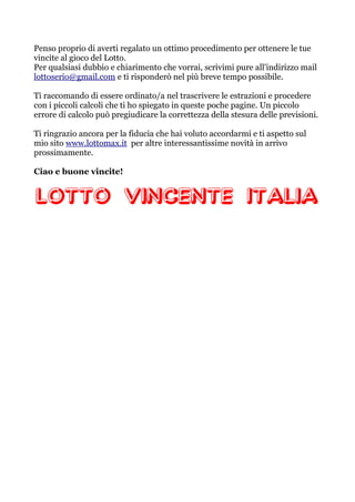 Penso proprio di averti regalato un ottimo procedimento per ottenere le tue
vincite al gioco del Lotto.
Per qualsiasi dubbio e chiarimento che vorrai, scrivimi pure all'indirizzo mail
lottoserio@gmail.com e ti risponderò nel più breve tempo possibile.
Ti raccomando di essere ordinato/a nel trascrivere le estrazioni e procedere
con i piccoli calcoli che ti ho spiegato in queste poche pagine. Un piccolo
errore di calcolo può pregiudicare la correttezza della stesura delle previsioni.
Ti ringrazio ancora per la fiducia che hai voluto accordarmi e ti aspetto sul
mio sito www.lottomax.it per altre interessantissime novità in arrivo
prossimamente.
Ciao e buone vincite!
 